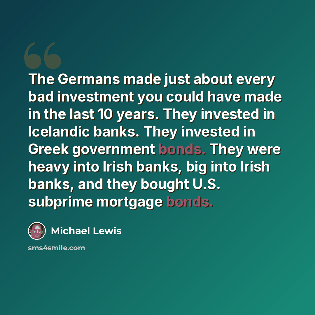“The Germans made just about every bad investment you could have made in the last 10 years. They invested in Icelandic banks. They invested in Greek government bonds. They were heavy into Irish banks, big into Irish banks, and they bought U.S. subprime mortgage bonds.” quote by Michael Lewis