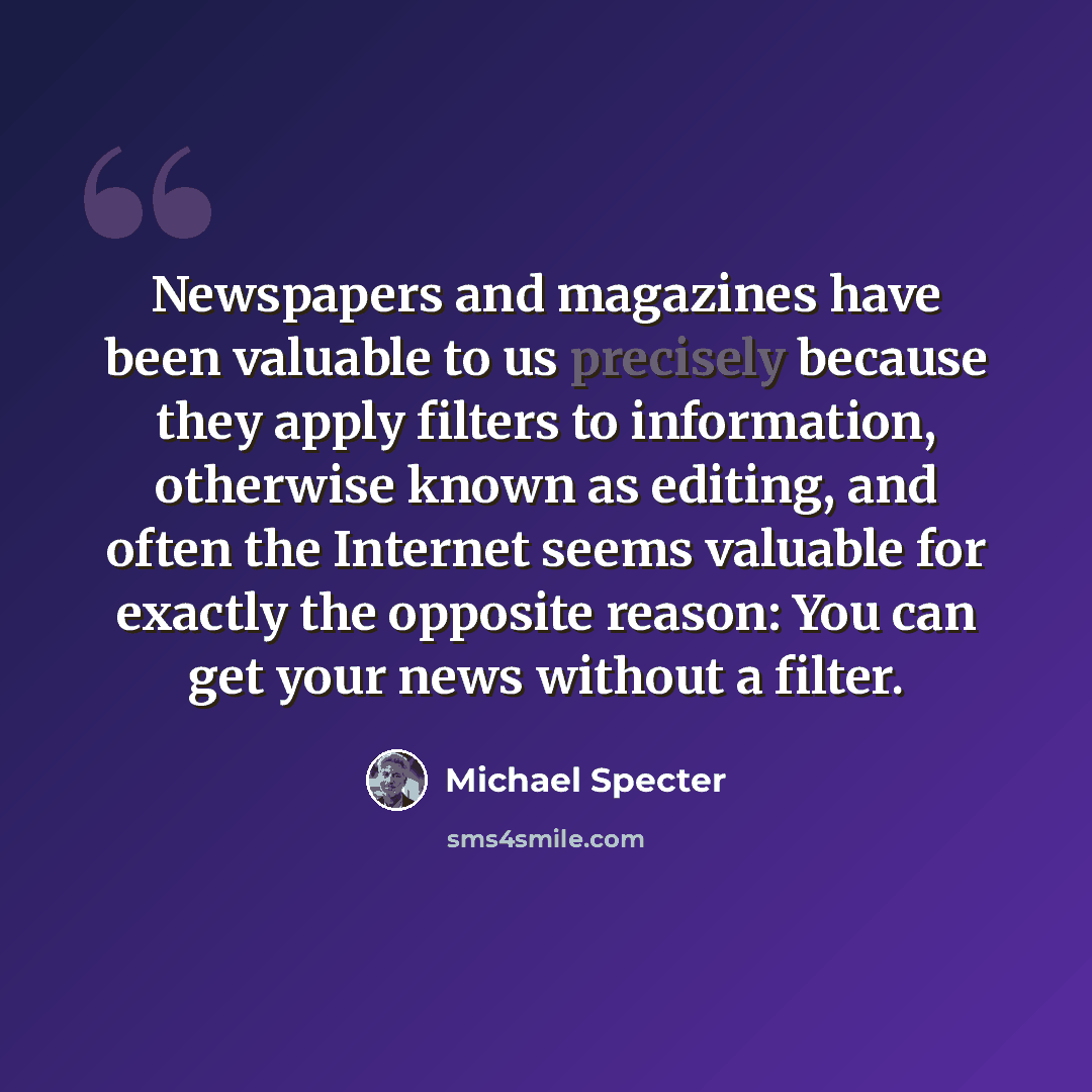 “Newspapers and magazines have been valuable to us precisely because they apply filters to information, otherwise known as editing, and often the Internet seems valuable for exactly the opposite reason: You can get your news without a filter.” quote by Michael Specter