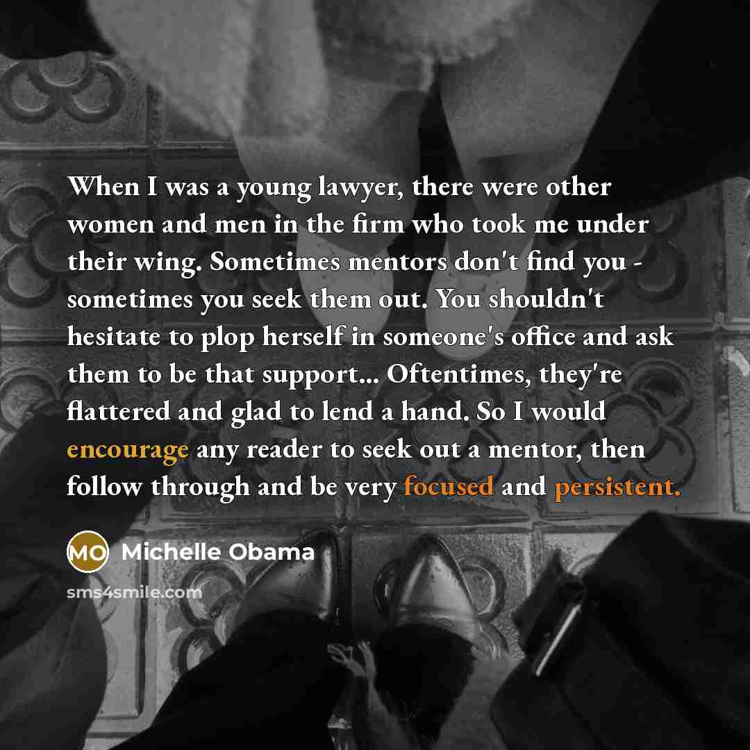 “When I was a young lawyer, there were other women and men in the firm who took me under their wing. Sometimes mentors don't find you - sometimes you seek them out. You shouldn't hesitate to plop herself in someone's office and ask them to be that support… Oftentimes, they're flattered and glad to…” quote by Michelle Obama