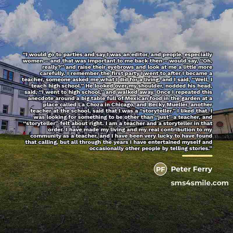 “I would go to parties and say I was an editor, and people, especially women – and that was important to me back then – would say, “Oh, really?” and raise their eyebrows and look at me a little more carefully. I remember the first party I went to after I became a teacher, someone asked me what I…” quote by Peter Ferry