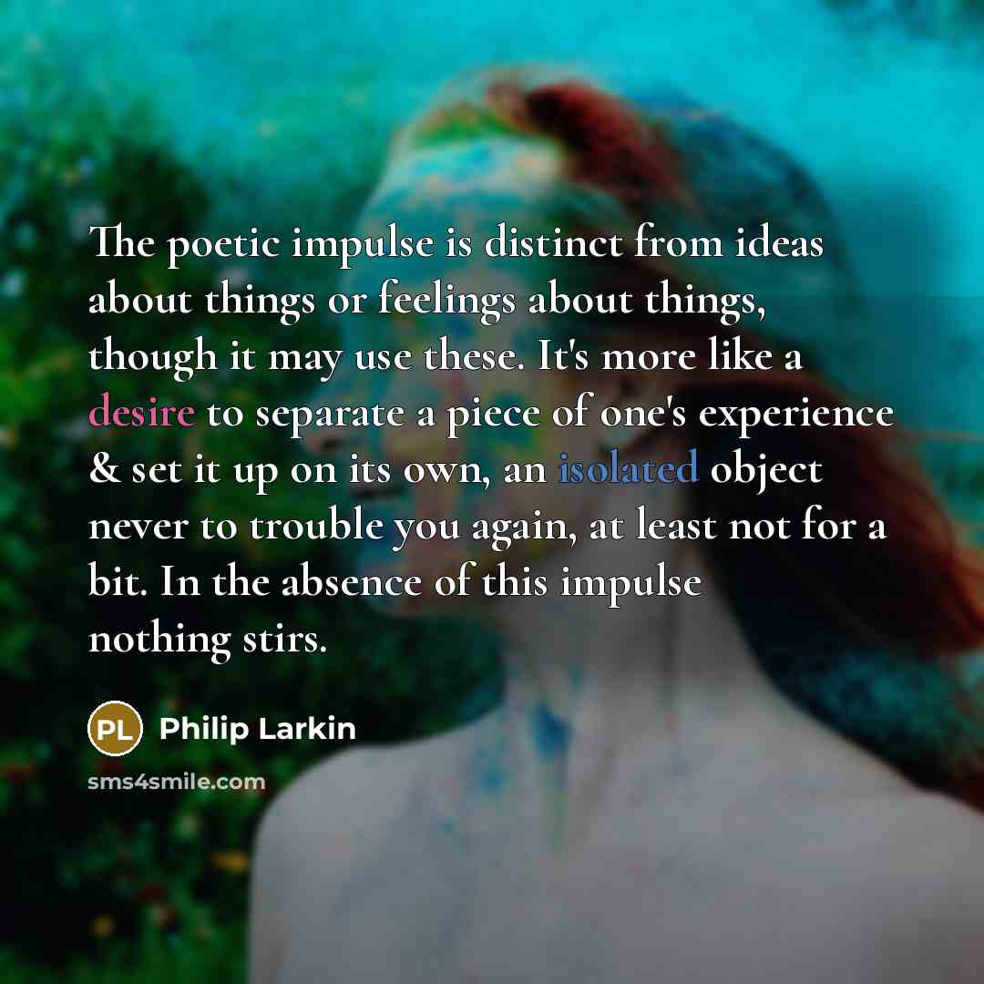 “The poetic impulse is distinct from ideas about things or feelings about things, though it may use these. It's more like a desire to separate a piece of one's experience & set it up on its own, an isolated object never to trouble you again, at least not for a bit. In the absence of this impulse…” quote by Philip Larkin