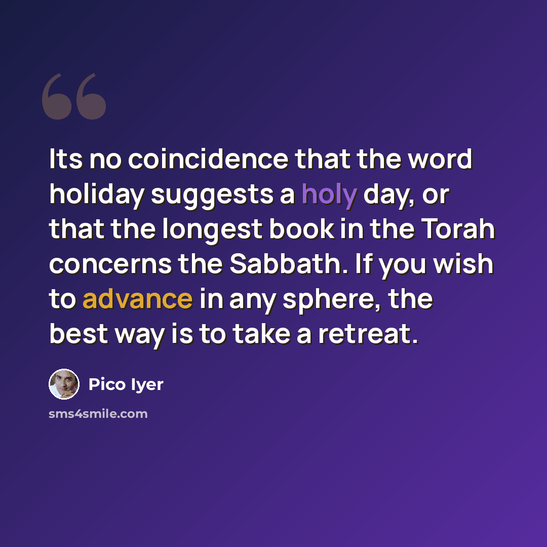 “Its no coincidence that the word holiday suggests a holy day, or that the longest book in the Torah concerns the Sabbath. If you wish to advance in any sphere, the best way is to take a retreat.” quote by Pico Iyer
