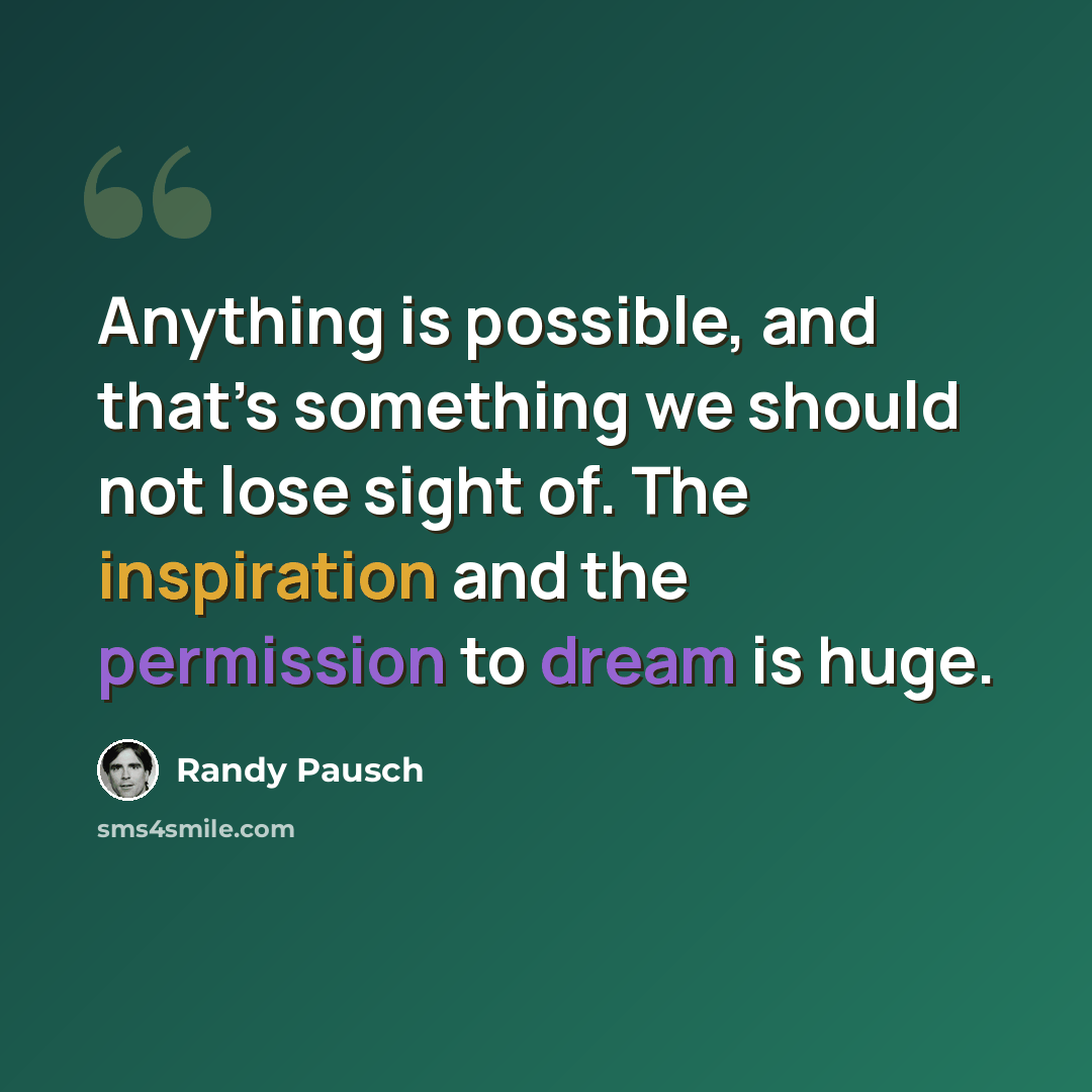 “Anything is possible, and that’s something we should not lose sight of. The inspiration and the permission to dream is huge.” quote by Randy Pausch