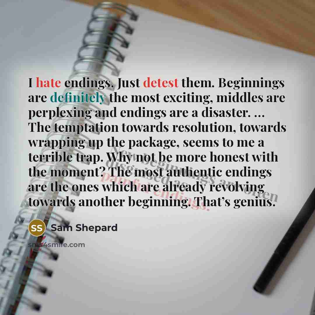 “I hate endings. Just detest them. Beginnings are definitely the most exciting, middles are perplexing and endings are a disaster. … The temptation towards resolution, towards wrapping up the package, seems to me a terrible trap. Why not be more honest with the moment? The most authentic endings…” quote by Sam Shepard