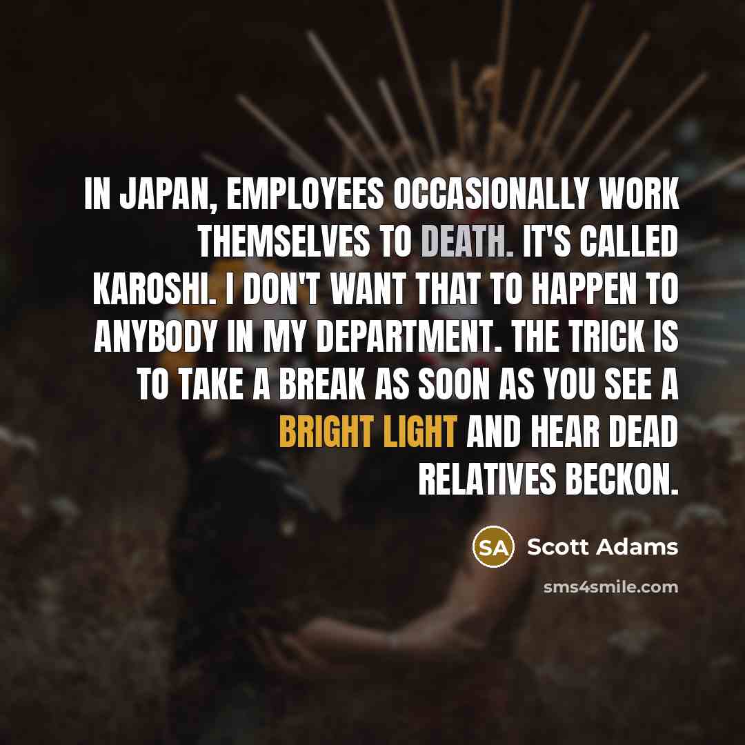 “In Japan, employees occasionally work themselves to death. It's called Karoshi. I don't want that to happen to anybody in my department. The trick is to take a break as soon as you see a bright light and hear dead relatives beckon.” quote by Scott Adams