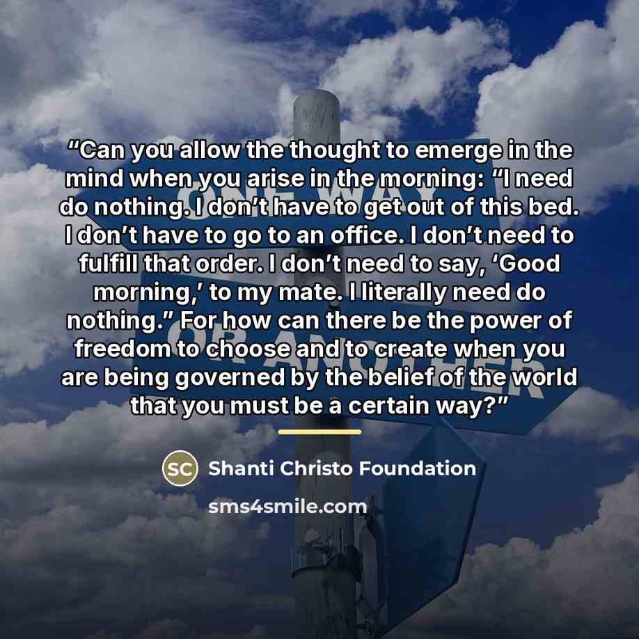“Can you allow the thought to emerge in the mind when you arise in the morning: “I need do nothing. I don’t have to get out of this bed. I don’t have to go to an office. I don’t need to fulfill that order. I don’t need to say, ‘Good morning,’ to my mate. I literally need do nothing.” For how can…” quote by Shanti Christo Foundation