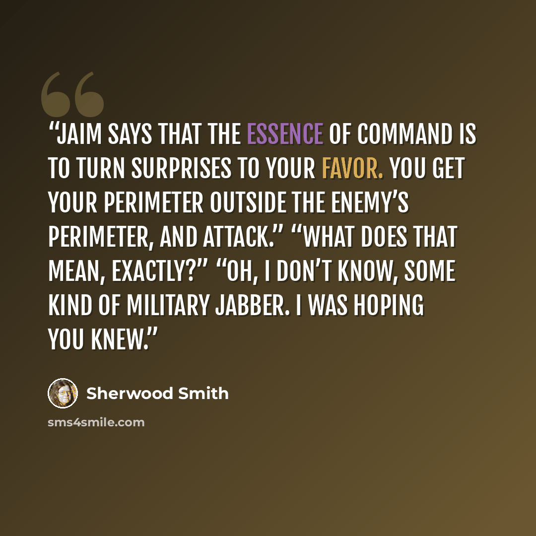 “Jaim says that the essence of command is to turn surprises to your favor. You get your perimeter outside the enemy’s perimeter, and attack.” “What does that mean, exactly?” “Oh, I don’t know, some kind of military jabber. I was hoping you knew.” quote by Sherwood Smith