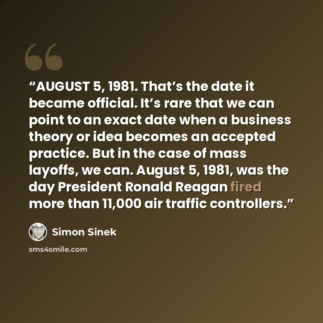 “AUGUST 5, 1981. That’s the date it became official. It’s rare that we can point to an exact date when a business theory or idea becomes an accepted practice. But in the case of mass layoffs, we can. August 5, 1981, was the day President Ronald Reagan fired more than 11,000 air traffic controllers.” quote by Simon Sinek