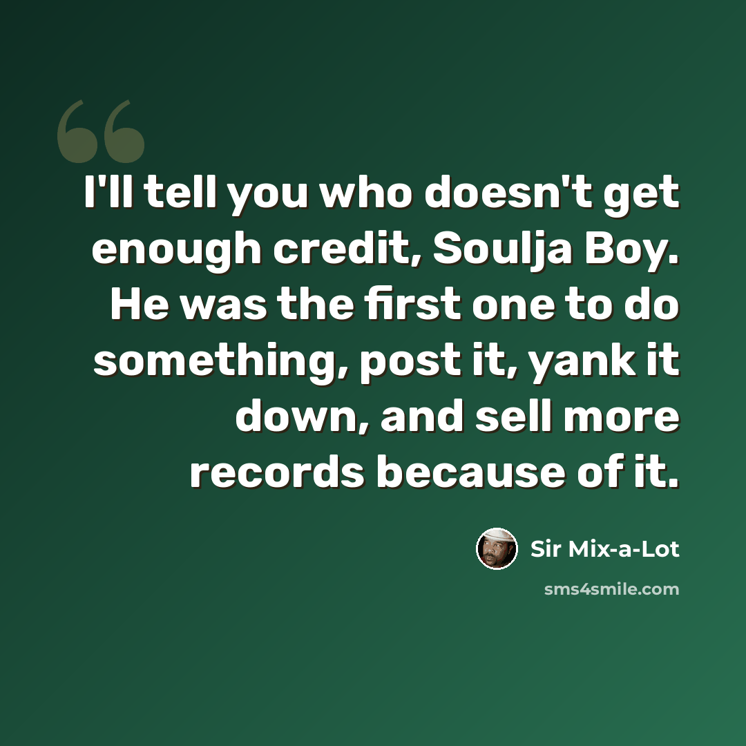 “I'll tell you who doesn't get enough credit, Soulja Boy. He was the first one to do something, post it, yank it down, and sell more records because of it.” quote by Sir Mix-a-Lot