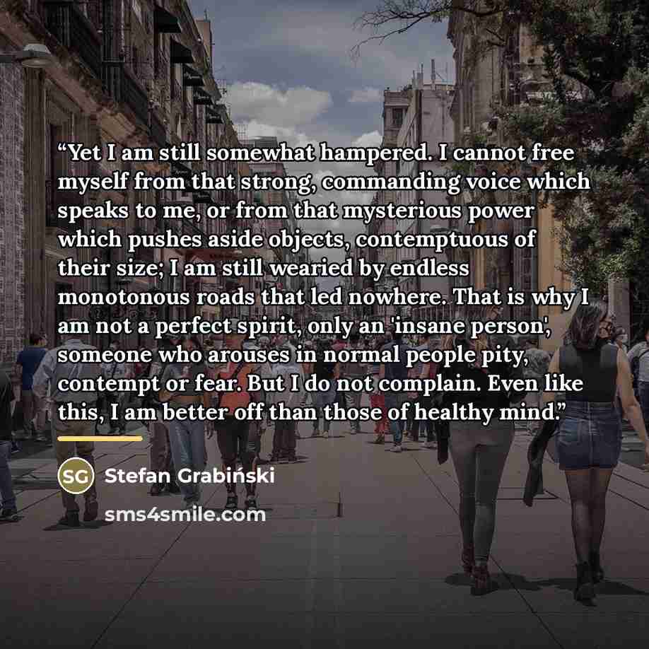 “Yet I am still somewhat hampered. I cannot free myself from that strong, commanding voice which speaks to me, or from that mysterious power which pushes aside objects, contemptuous of their size; I am still wearied by endless monotonous roads that led nowhere. That is why I am not a perfect…” quote by Stefan Grabiński