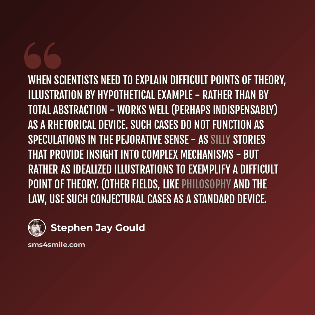 “When scientists need to explain difficult points of theory, illustration by hypothetical example - rather than by total abstraction - works well (perhaps indispensably) as a rhetorical device. Such cases do not function as speculations in the pejorative sense - as silly stories that provide…” quote by Stephen Jay Gould