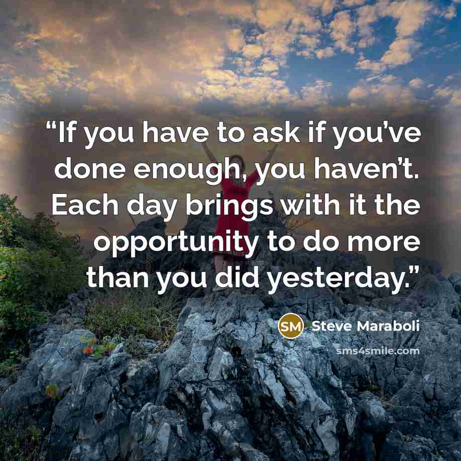 “If you have to ask if you’ve done enough, you haven’t. Each day brings with it the opportunity to do more than you did yesterday.” quote by Steve Maraboli