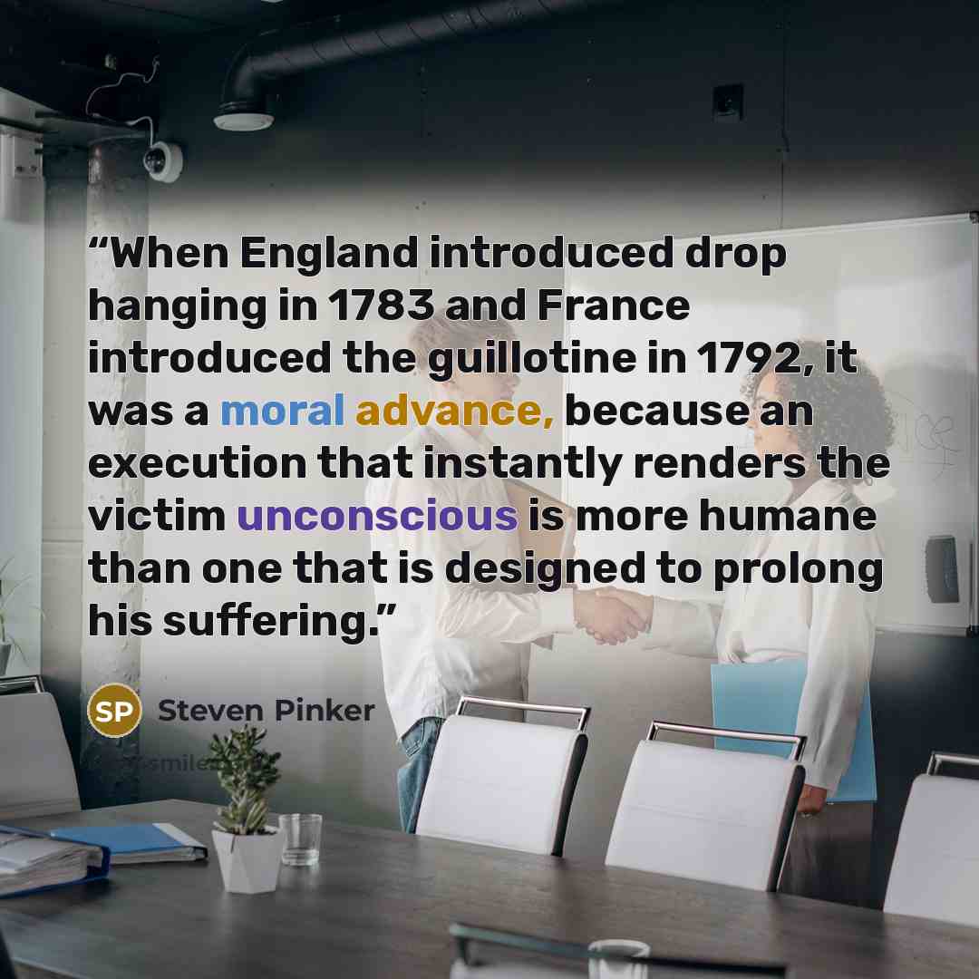“When England introduced drop hanging in 1783 and France introduced the guillotine in 1792, it was a moral advance, because an execution that instantly renders the victim unconscious is more humane than one that is designed to prolong his suffering.” quote by Steven Pinker