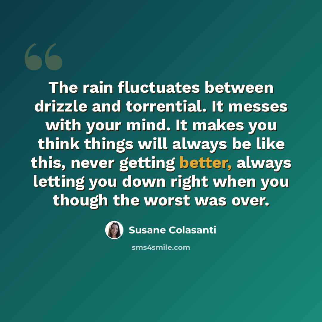 “The rain fluctuates between drizzle and torrential. It messes with your mind. It makes you think things will always be like this, never getting better, always letting you down right when you though the worst was over.” quote by Susane Colasanti