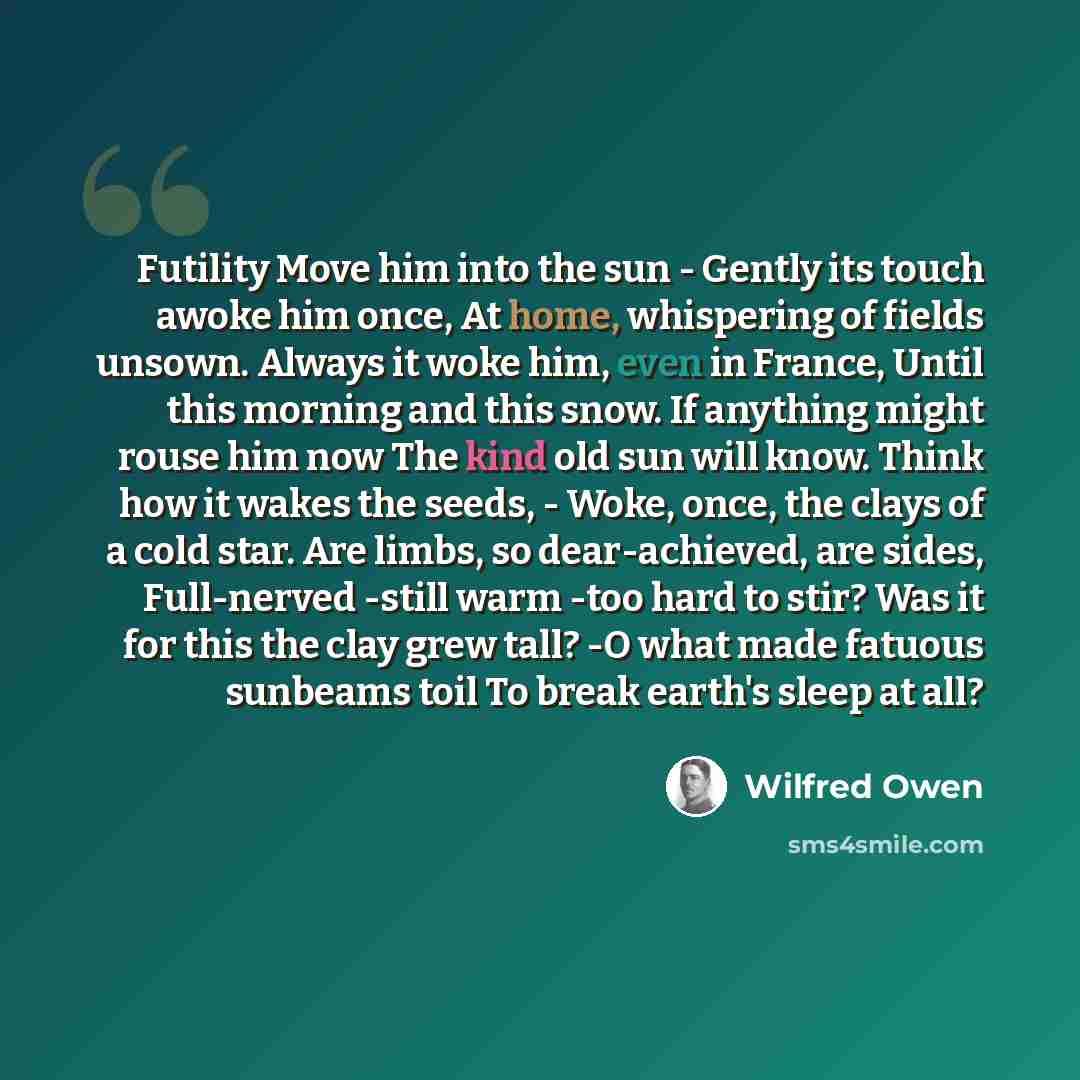“Futility Move him into the sun - Gently its touch awoke him once, At home, whispering of fields unsown. Always it woke him, even in France, Until this morning and this snow. If anything might rouse him now The kind old sun will know. Think how it wakes the seeds, - Woke, once, the clays of a cold…” quote by Wilfred Owen