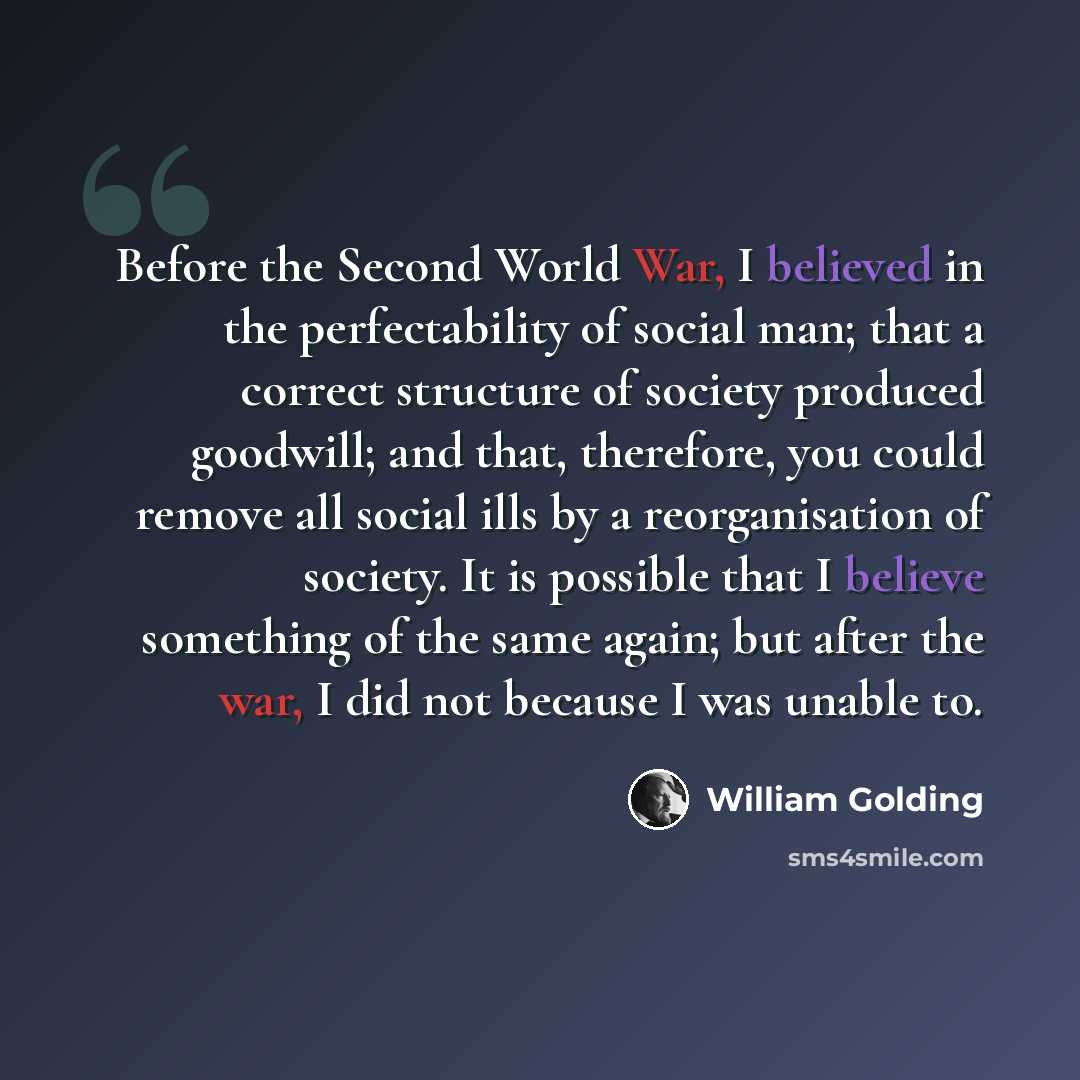 “Before the Second World War, I believed in the perfectability of social man; that a correct structure of society produced goodwill; and that, therefore, you could remove all social ills by a reorganisation of society. It is possible that I believe something of the same again; but after the war, I…” quote by William Golding
