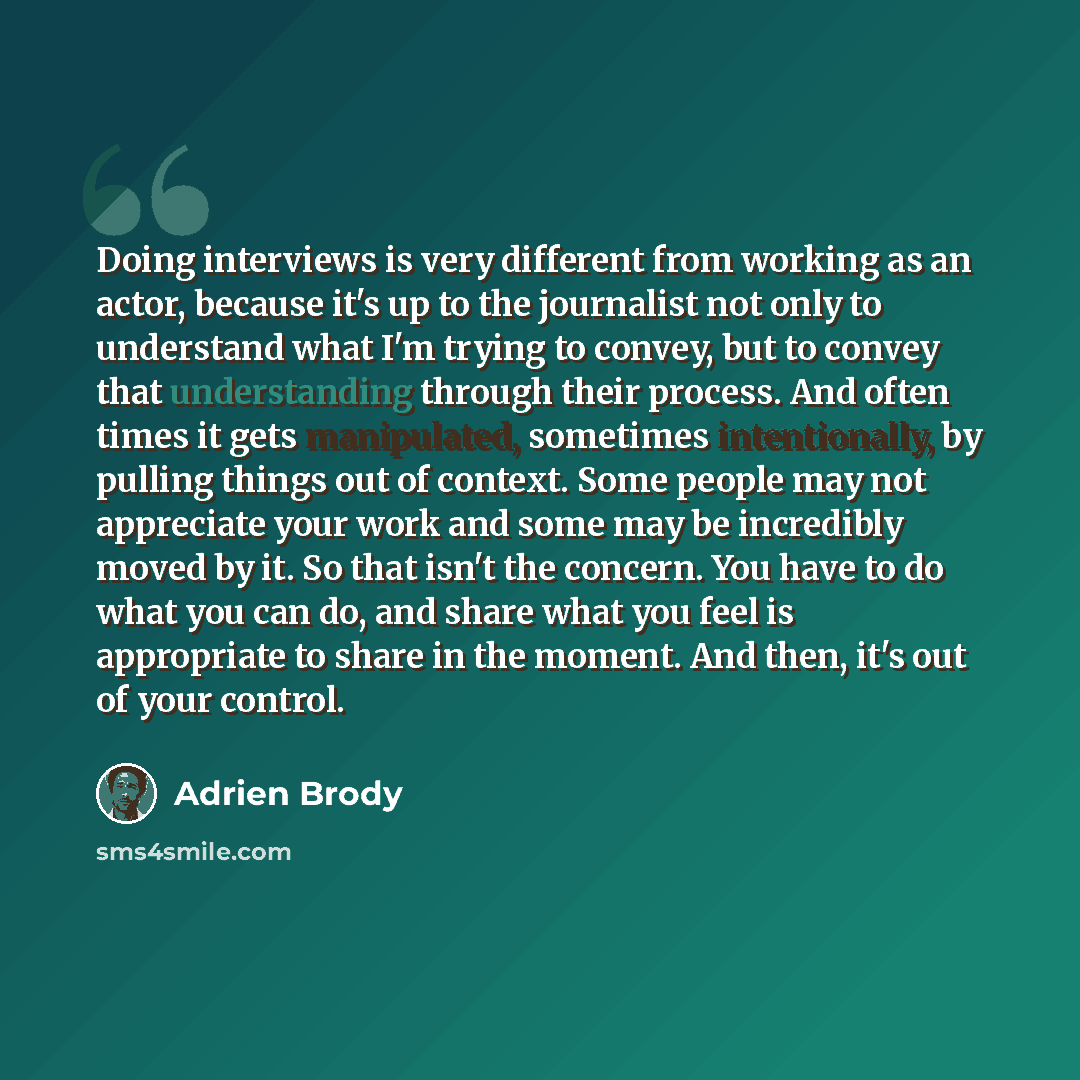 “Doing interviews is very different from working as an actor, because it's up to the journalist not only to understand what I'm trying to convey, but to convey that understanding through their process. And often times it gets manipulated, sometimes intentionally, by pulling things out of context…” quote by Adrien Brody