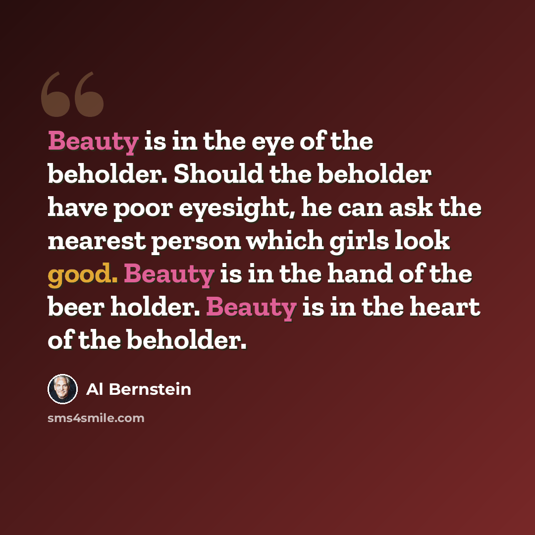 “Beauty is in the eye of the beholder. Should the beholder have poor eyesight, he can ask the nearest person which girls look good. Beauty is in the hand of the beer holder. Beauty is in the heart of the beholder.” quote by Al Bernstein