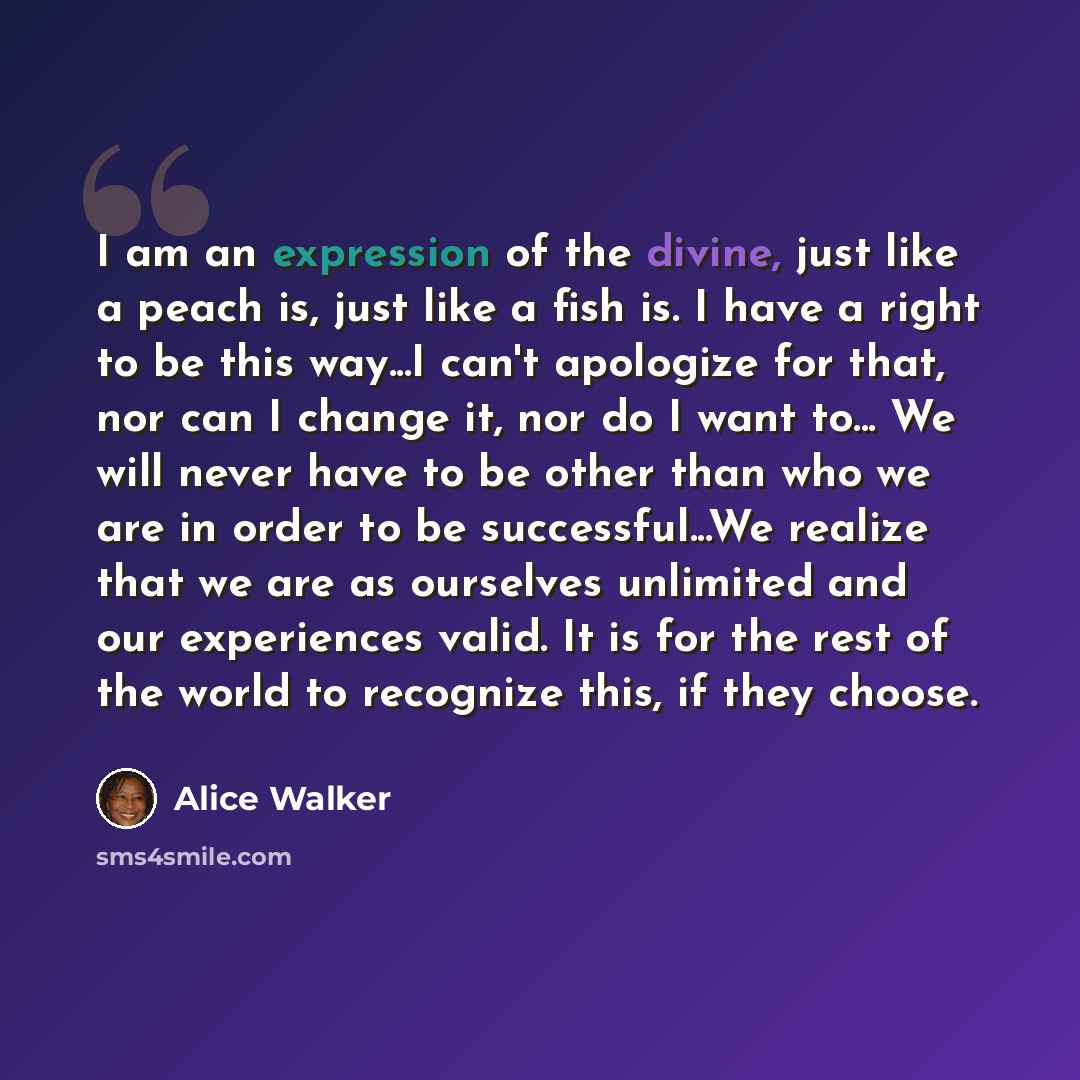 “I am an expression of the divine, just like a peach is, just like a fish is. I have a right to be this way...I can't apologize for that, nor can I change it, nor do I want to... We will never have to be other than who we are in order to be successful...We realize that we are as ourselves unlimited…” quote by Alice Walker