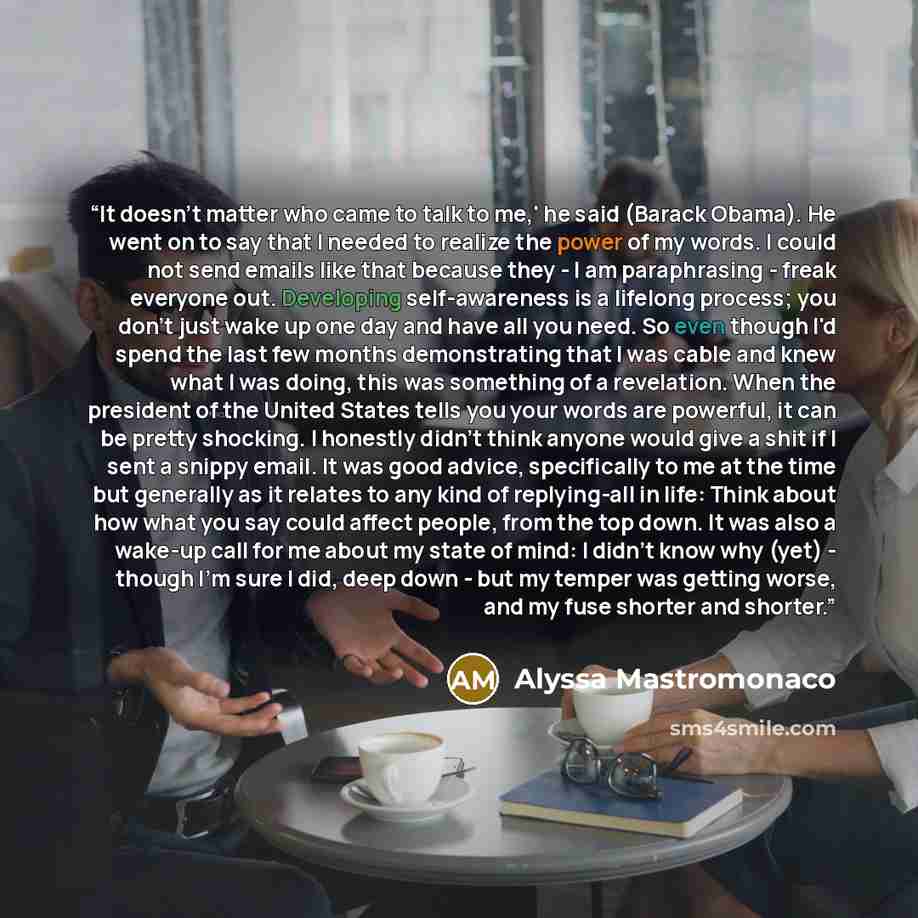“It doesn't matter who came to talk to me,' he said (Barack Obama). He went on to say that I needed to realize the power of my words. I could not send emails like that because they - I am paraphrasing - freak everyone out. Developing self-awareness is a lifelong process; you don't just wake up one…” quote by Alyssa Mastromonaco