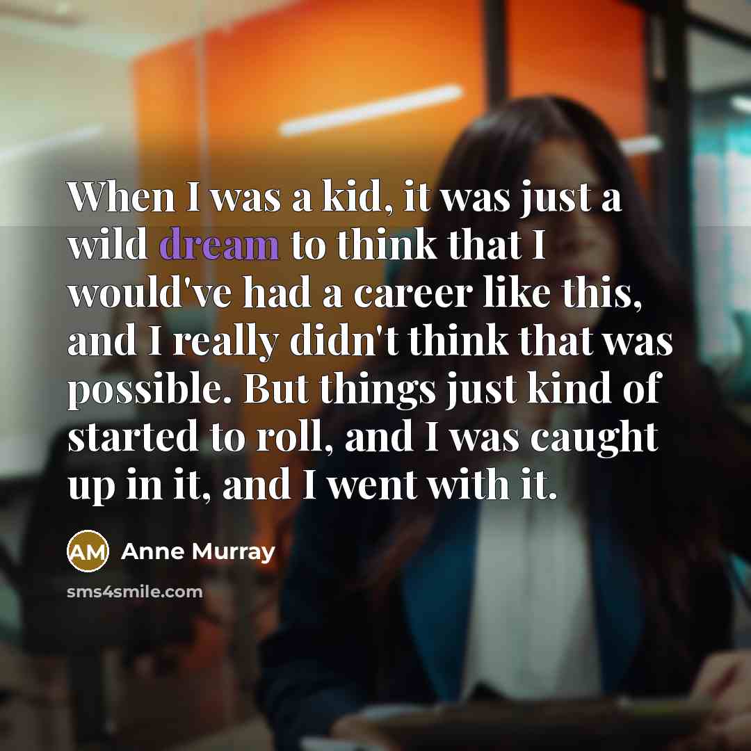 “When I was a kid, it was just a wild dream to think that I would've had a career like this, and I really didn't think that was possible. But things just kind of started to roll, and I was caught up in it, and I went with it.” quote by Anne Murray