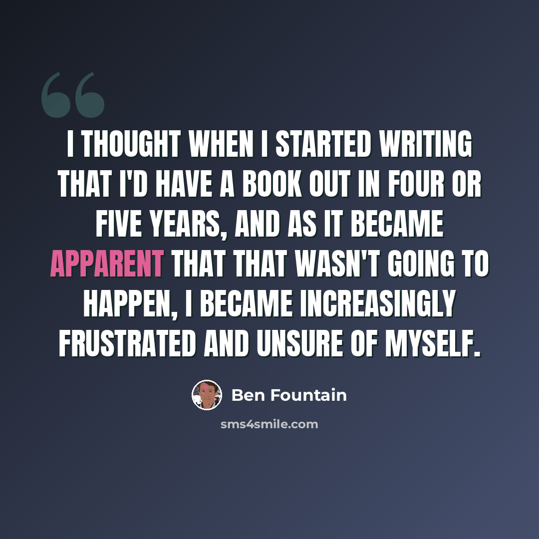 “I thought when I started writing that I'd have a book out in four or five years, and as it became apparent that that wasn't going to happen, I became increasingly frustrated and unsure of myself.” quote by Ben Fountain