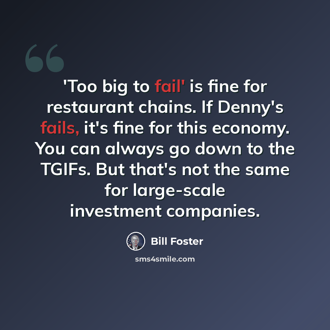 “'Too big to fail' is fine for restaurant chains. If Denny's fails, it's fine for this economy. You can always go down to the TGIFs. But that's not the same for large-scale investment companies.” quote by Bill Foster