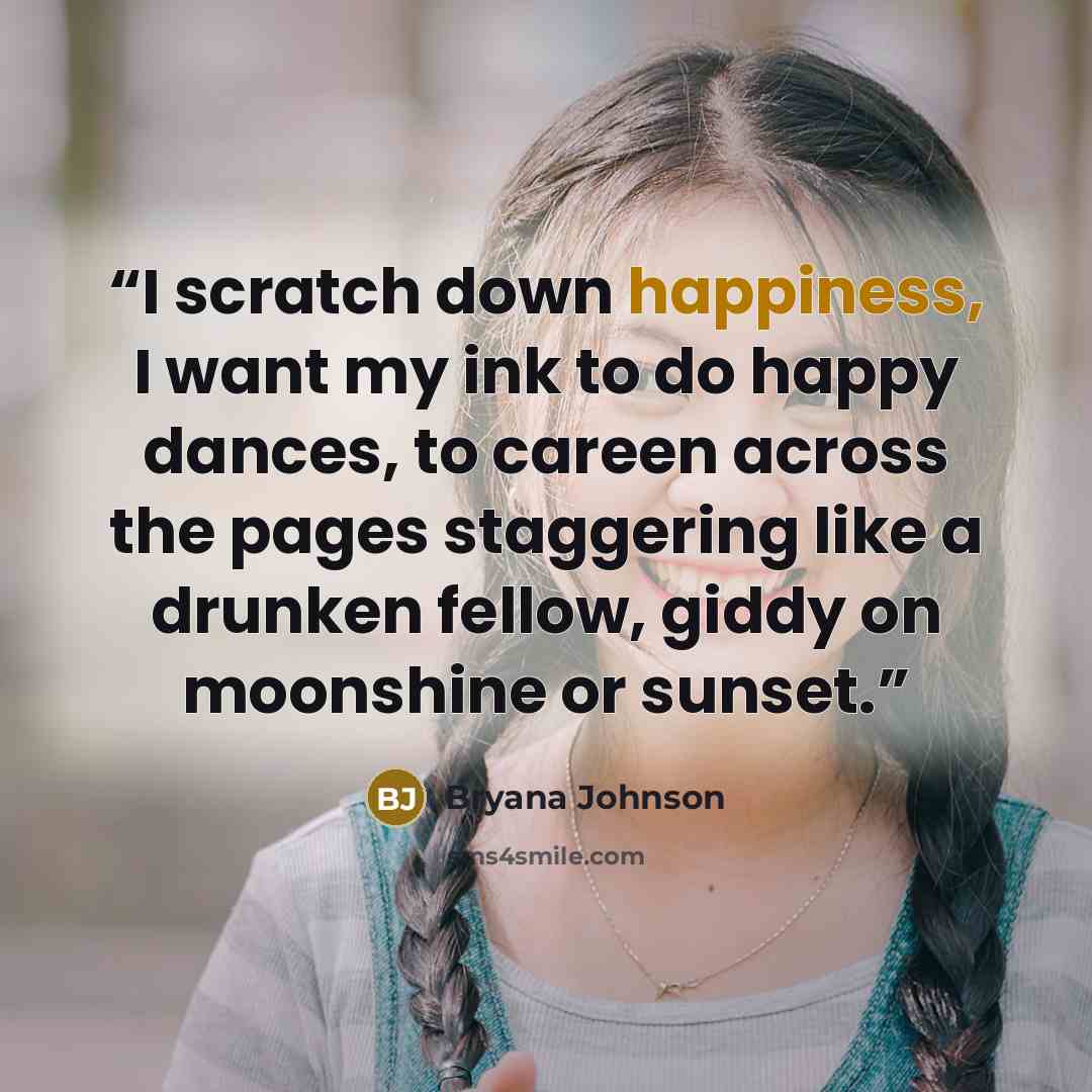 “I scratch down happiness, I want my ink to do happy dances, to careen across the pages staggering like a drunken fellow, giddy on moonshine or sunset.” quote by Bryana Johnson
