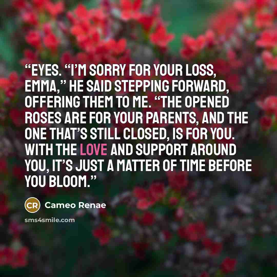 “eyes. “I’m sorry for your loss, Emma,” he said stepping forward, offering them to me. “The opened roses are for your parents, and the one that’s still closed, is for you. With the love and support around you, it’s just a matter of time before you bloom.” quote by Cameo Renae