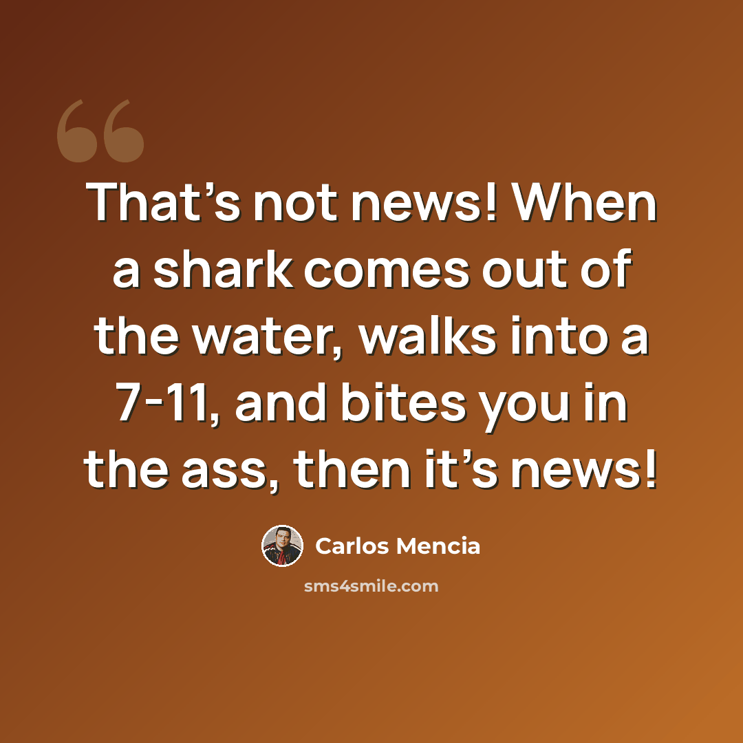 “That's not news! When a shark comes out of the water, walks into a 7-11, and bites you in the ass, then it's news!” quote by Carlos Mencia