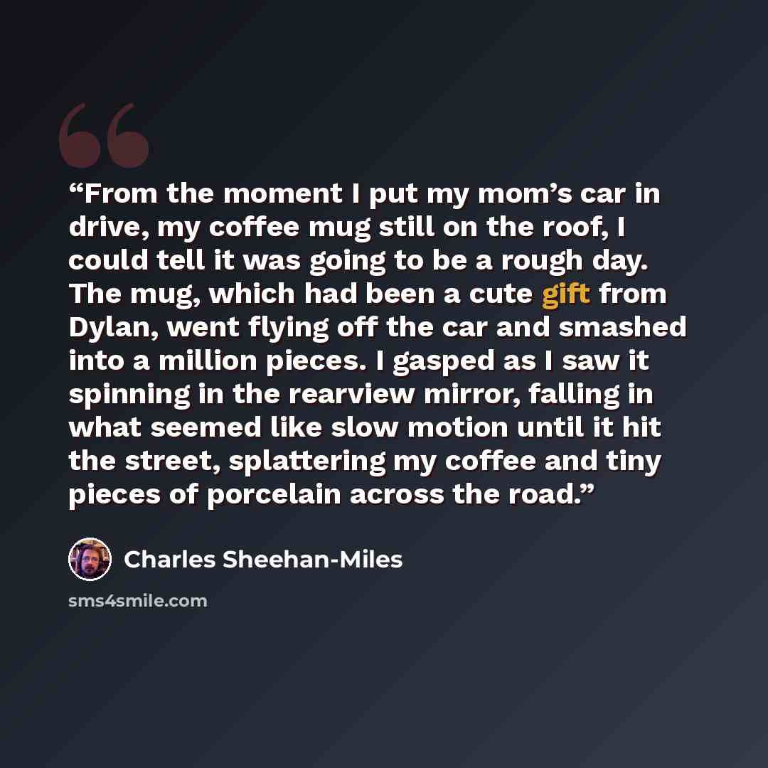 “From the moment I put my mom’s car in drive, my coffee mug still on the roof, I could tell it was going to be a rough day. The mug, which had been a cute gift from Dylan, went flying off the car and smashed into a million pieces. I gasped as I saw it spinning in the rearview mirror, falling in…” quote by Charles Sheehan-Miles