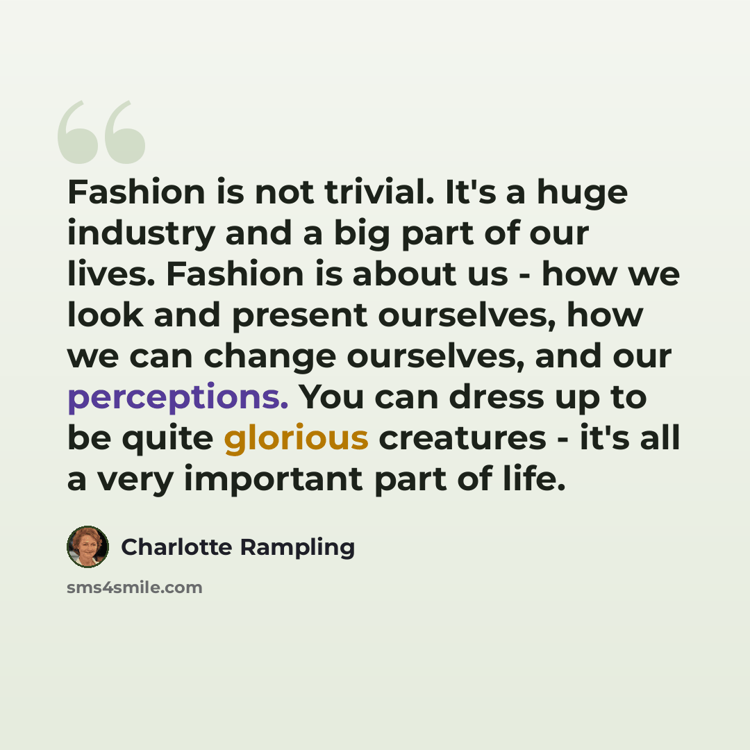 “Fashion is not trivial. It's a huge industry and a big part of our lives. Fashion is about us - how we look and present ourselves, how we can change ourselves, and our perceptions. You can dress up to be quite glorious creatures - it's all a very important part of life.” quote by Charlotte Rampling