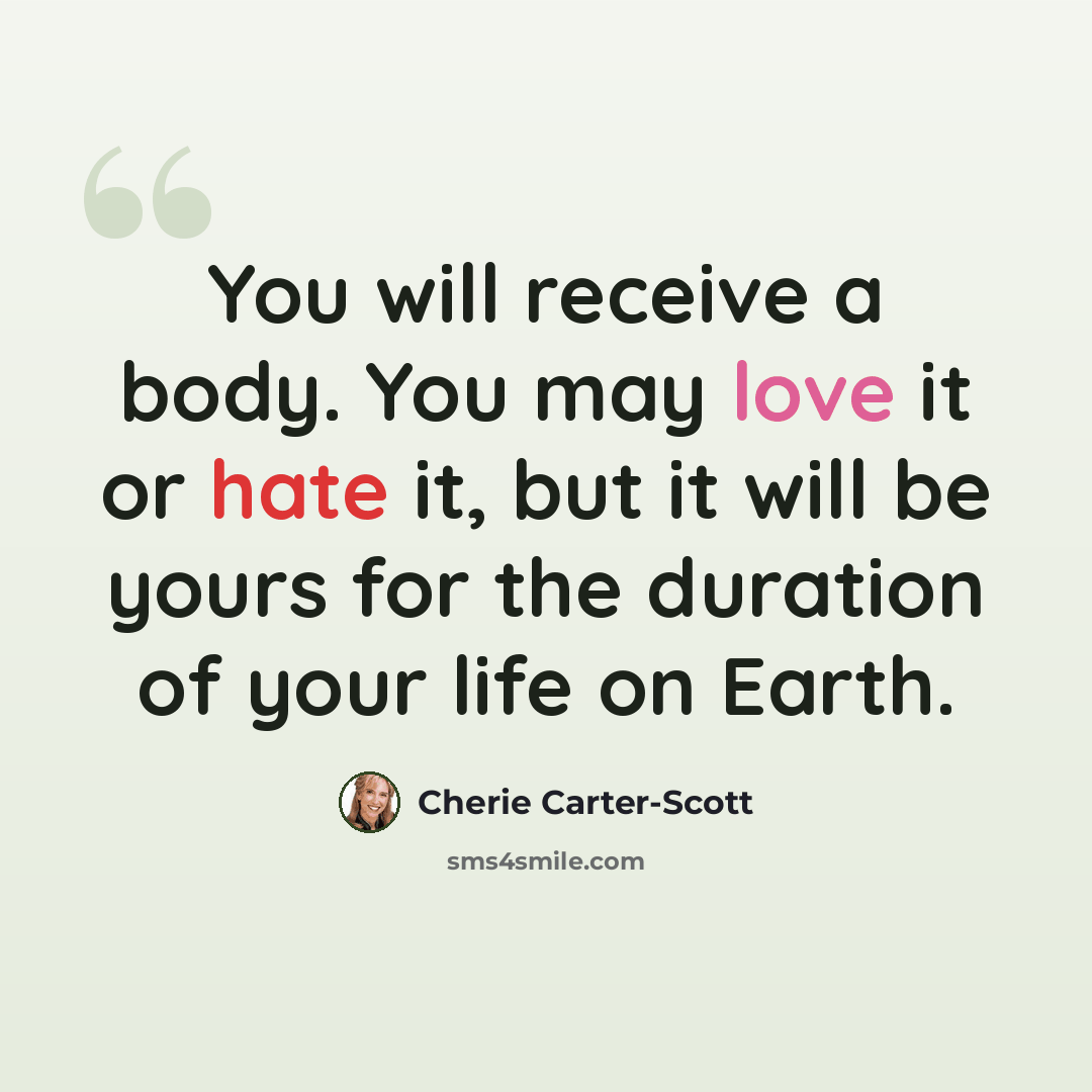 “You will receive a body. You may love it or hate it, but it will be yours for the duration of your life on Earth.” quote by Cherie Carter-Scott