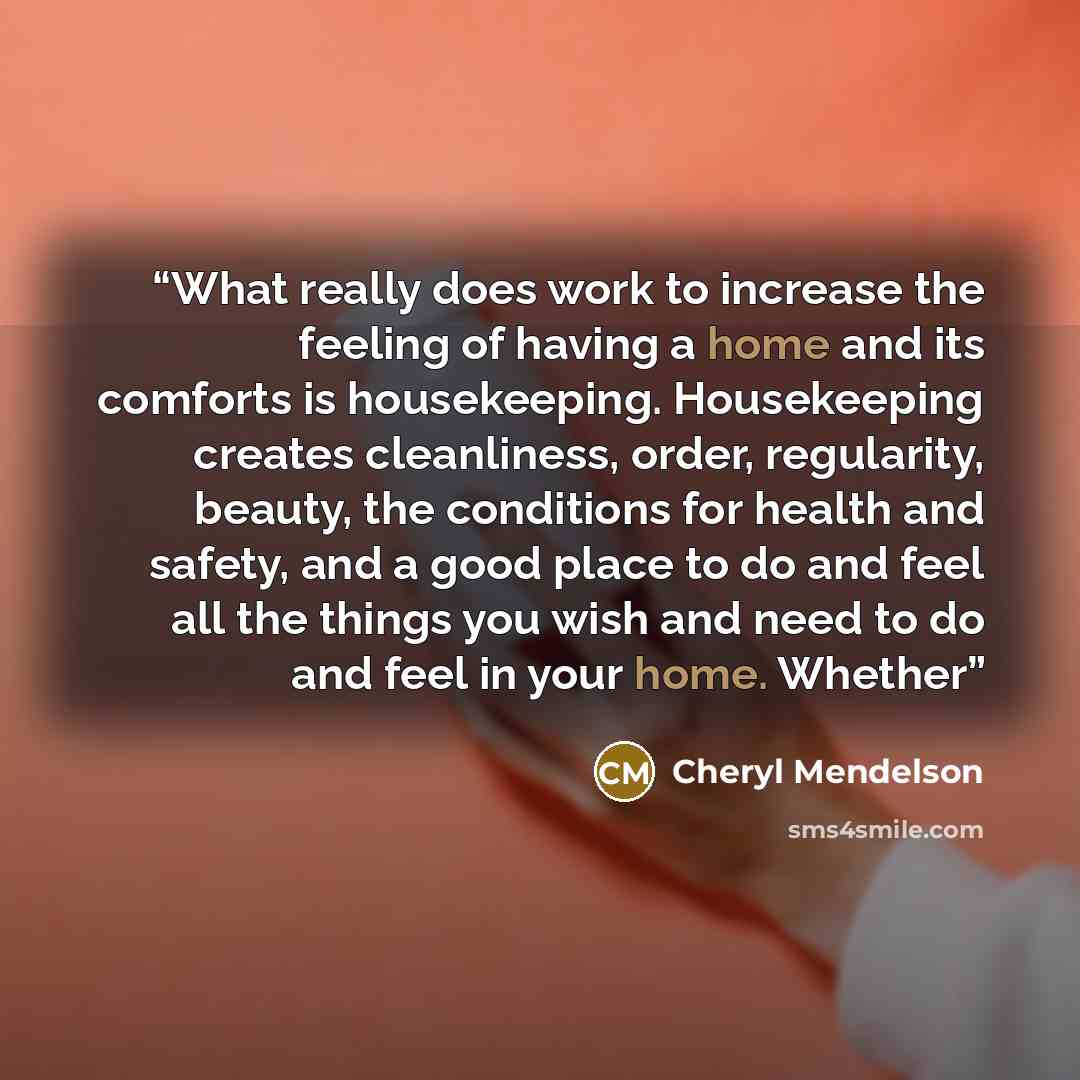 “What really does work to increase the feeling of having a home and its comforts is housekeeping. Housekeeping creates cleanliness, order, regularity, beauty, the conditions for health and safety, and a good place to do and feel all the things you wish and need to do and feel in your home. Whether” quote by Cheryl Mendelson