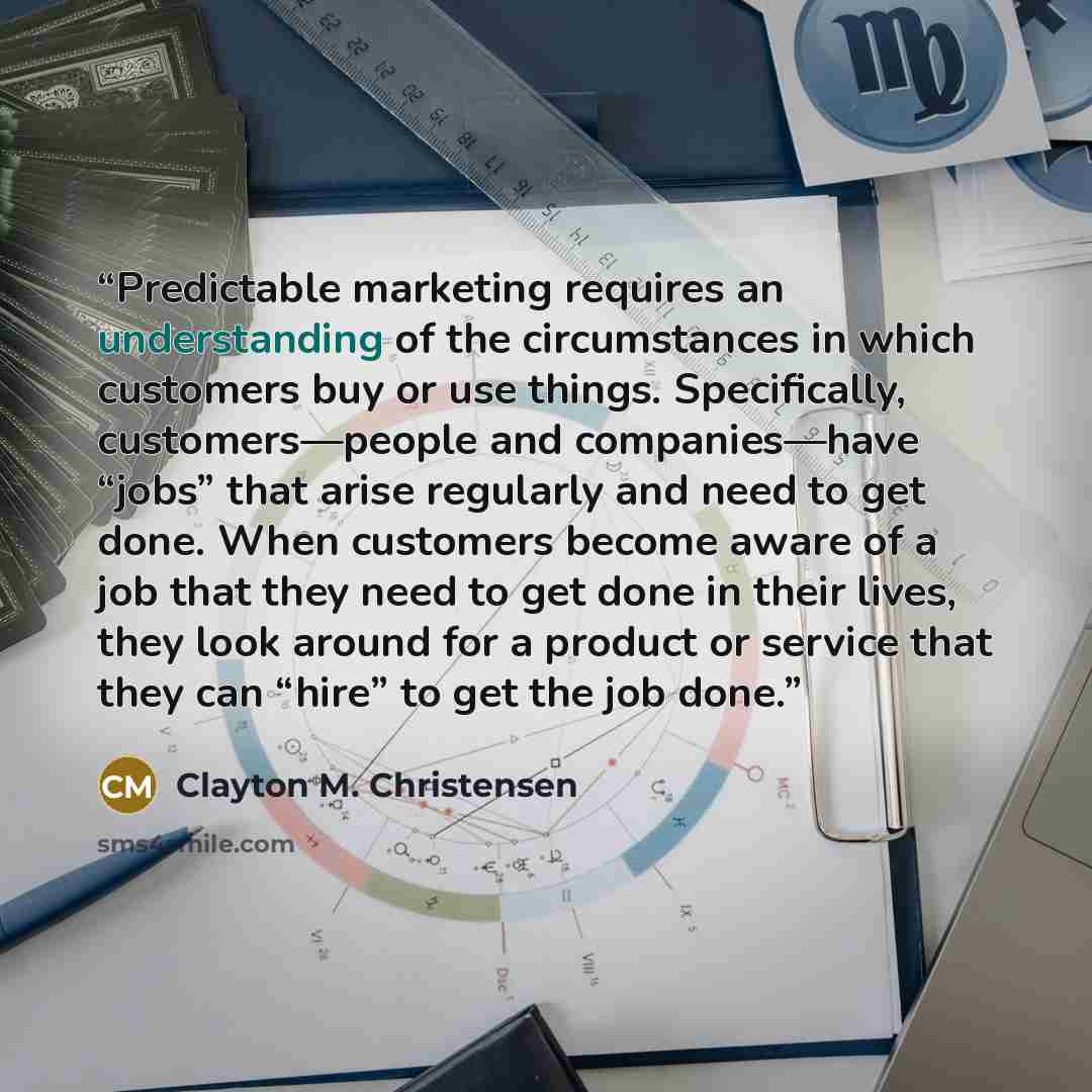 “Predictable marketing requires an understanding of the circumstances in which customers buy or use things. Specifically, customers—people and companies—have “jobs” that arise regularly and need to get done. When customers become aware of a job that they need to get done in their lives, they look…” quote by Clayton M. Christensen