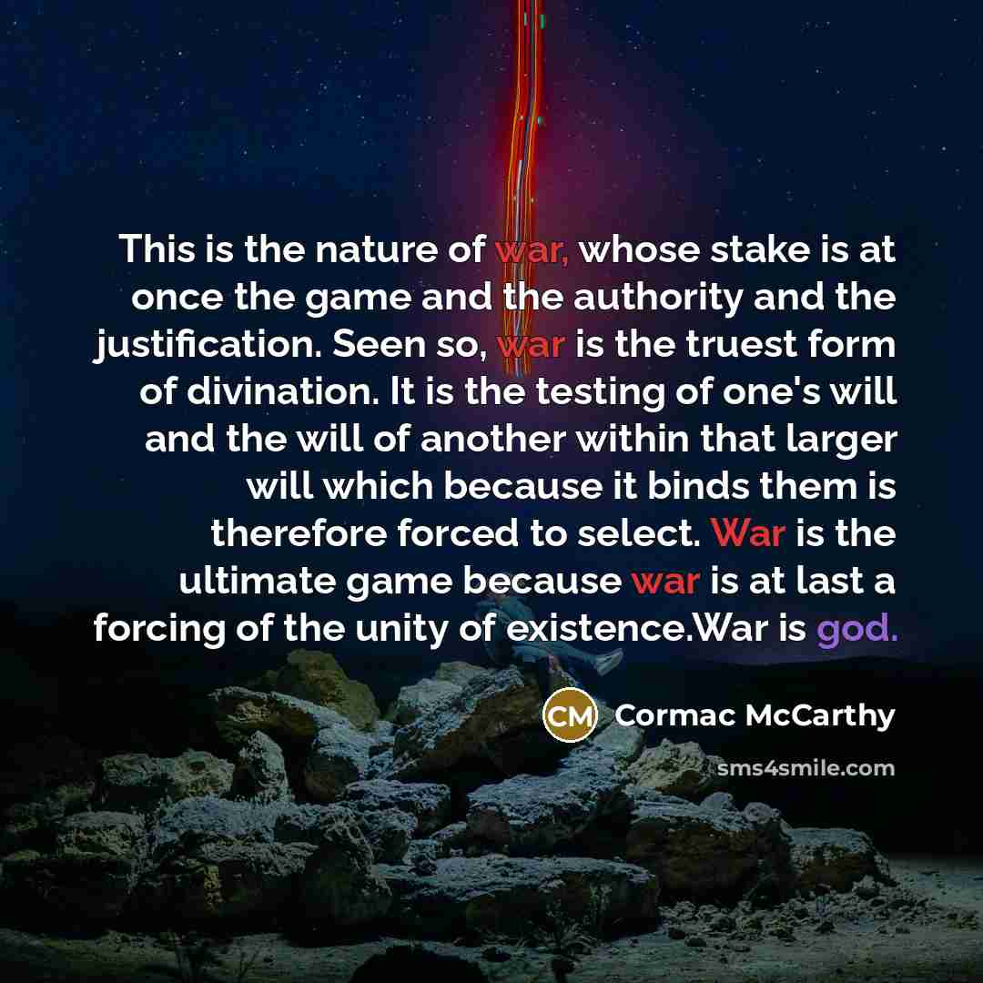 “This is the nature of war, whose stake is at once the game and the authority and the justification. Seen so, war is the truest form of divination. It is the testing of one's will and the will of another within that larger will which because it binds them is therefore forced to select. War is the…” quote by Cormac McCarthy
