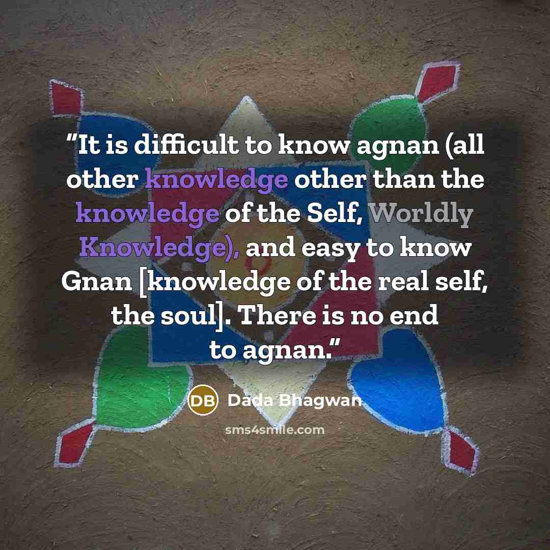 “It is difficult to know agnan (all other knowledge other than the knowledge of the Self, Worldly Knowledge), and easy to know Gnan [knowledge of the real self, the soul]. There is no end to agnan.” quote by Dada Bhagwan