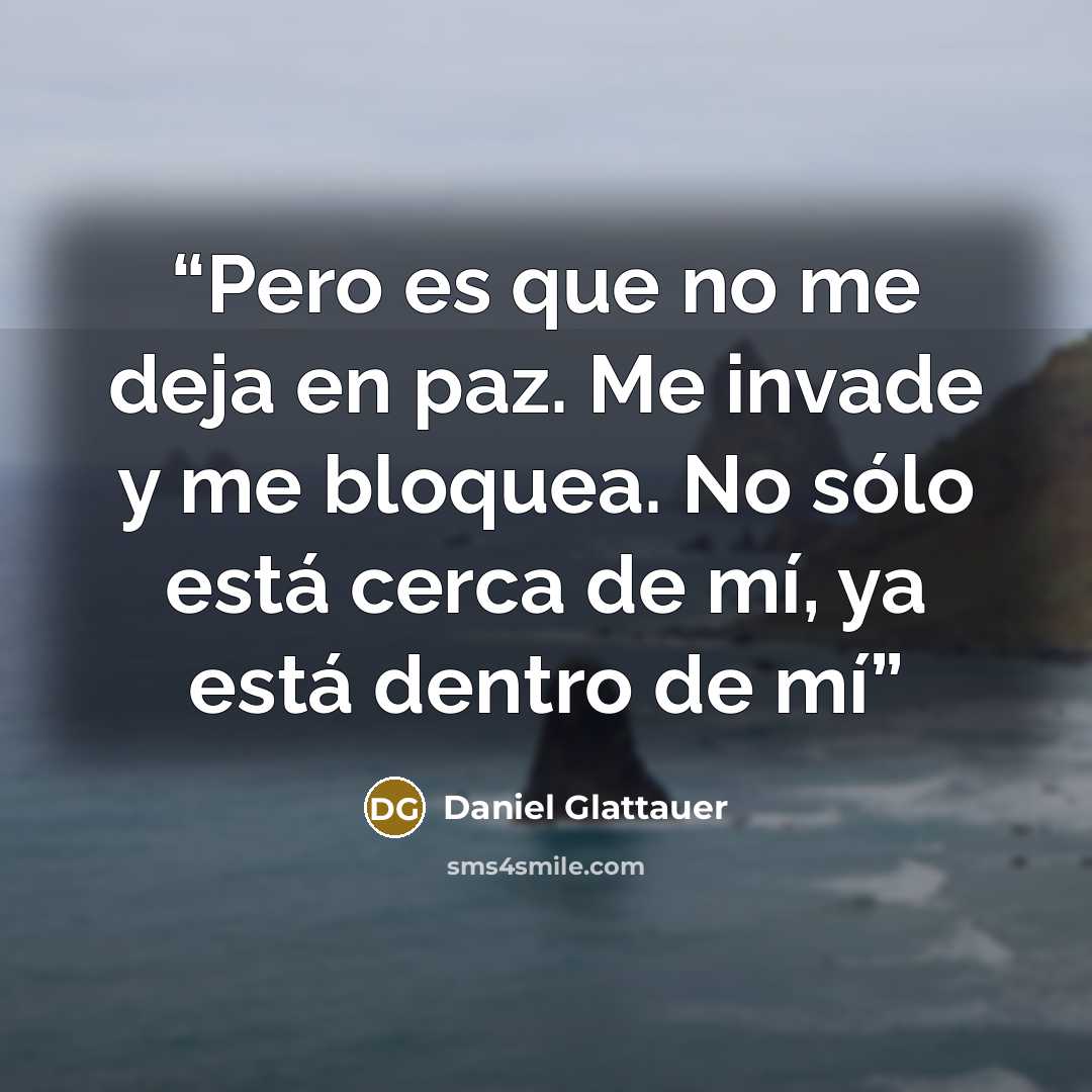 “Pero es que no me deja en paz. Me invade y me bloquea. No sólo está cerca de mí, ya está dentro de mí” quote by Daniel Glattauer