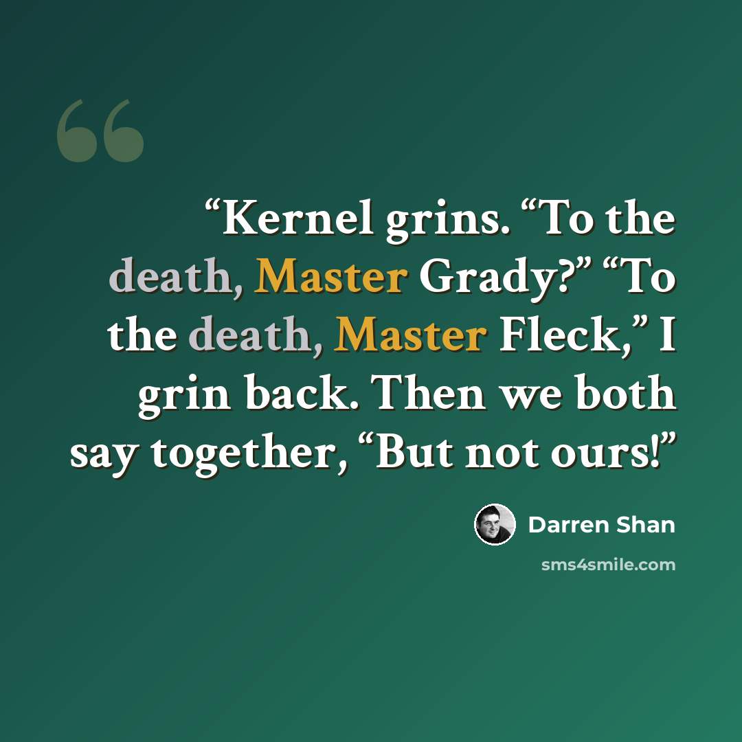 “Kernel grins. “To the death, Master Grady?” “To the death, Master Fleck,” I grin back. Then we both say together, “But not ours!” quote by Darren Shan