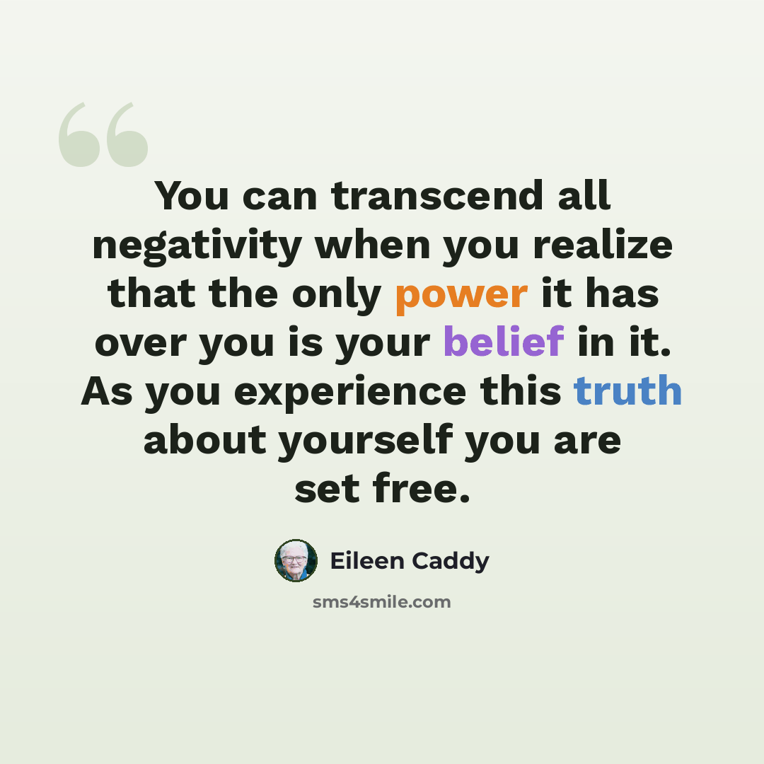 “You can transcend all negativity when you realize that the only power it has over you is your belief in it. As you experience this truth about yourself you are set free.” quote by Eileen Caddy