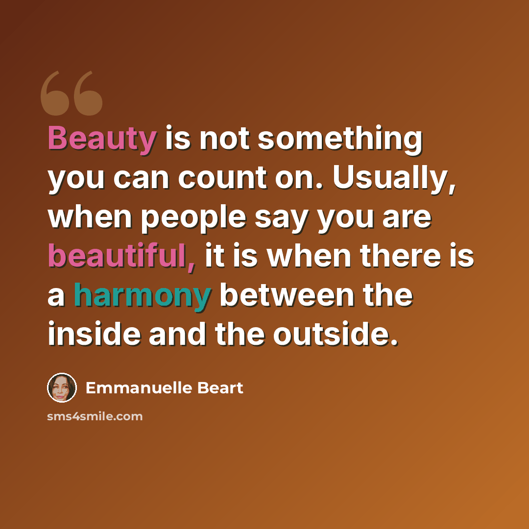 “Beauty is not something you can count on. Usually, when people say you are beautiful, it is when there is a harmony between the inside and the outside.” quote by Emmanuelle Beart