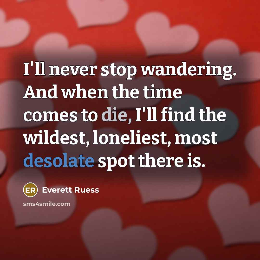 “I'll never stop wandering. And when the time comes to die, I'll find the wildest, loneliest, most desolate spot there is.” quote by Everett Ruess