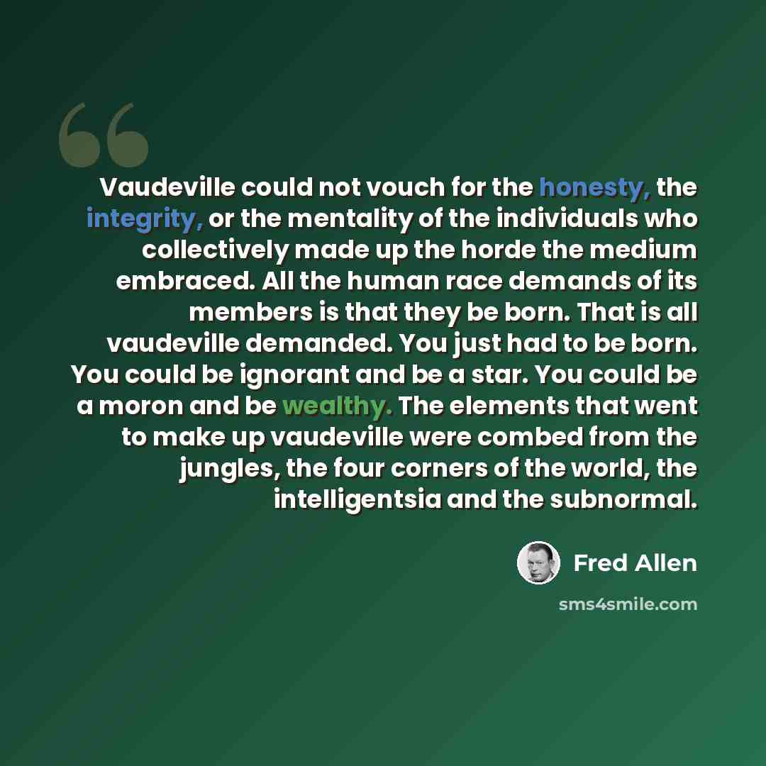“Vaudeville could not vouch for the honesty, the integrity, or the mentality of the individuals who collectively made up the horde the medium embraced. All the human race demands of its members is that they be born. That is all vaudeville demanded. You just had to be born. You could be ignorant and…” quote by Fred Allen