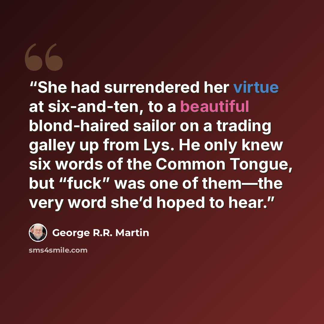“She had surrendered her virtue at six-and-ten, to a beautiful blond-haired sailor on a trading galley up from Lys. He only knew six words of the Common Tongue, but “fuck” was one of them—the very word she’d hoped to hear.” quote by George R.R. Martin