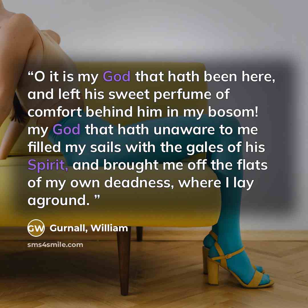 “O it is my God that hath been here, and left his sweet perfume of comfort behind him in my bosom! my God that hath unaware to me filled my sails with the gales of his Spirit, and brought me off the flats of my own deadness, where I lay aground.” quote by Gurnall, William