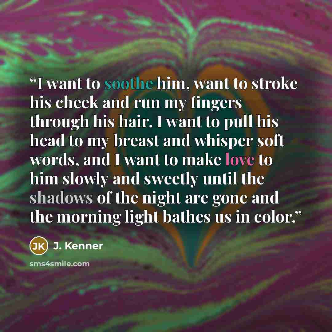 “I want to soothe him, want to stroke his cheek and run my fingers through his hair. I want to pull his head to my breast and whisper soft words, and I want to make love to him slowly and sweetly until the shadows of the night are gone and the morning light bathes us in color.” quote by J. Kenner