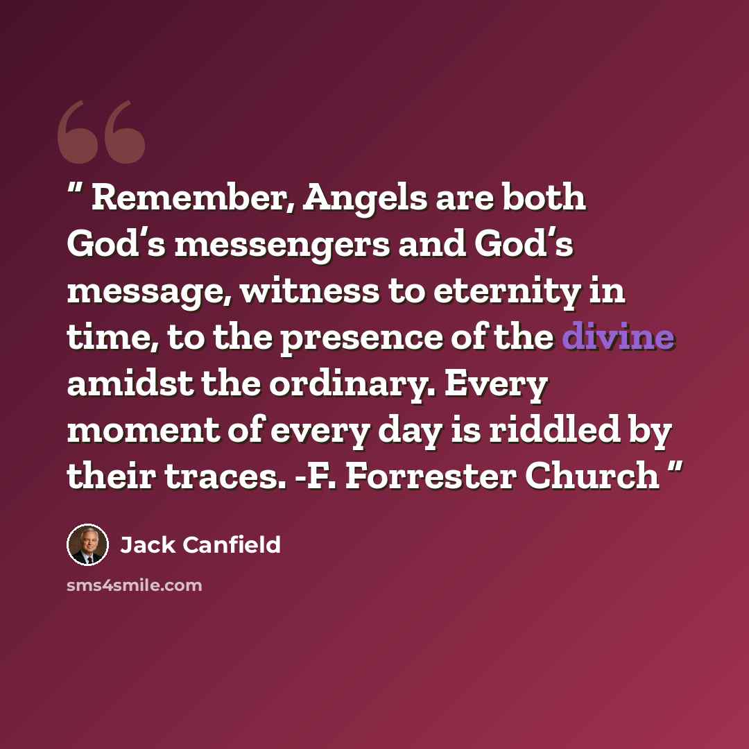 “Remember, Angels are both God’s messengers and God’s message, witness to eternity in time, to the presence of the divine amidst the ordinary. Every moment of every day is riddled by their traces. -F. Forrester Church” quote by Jack Canfield
