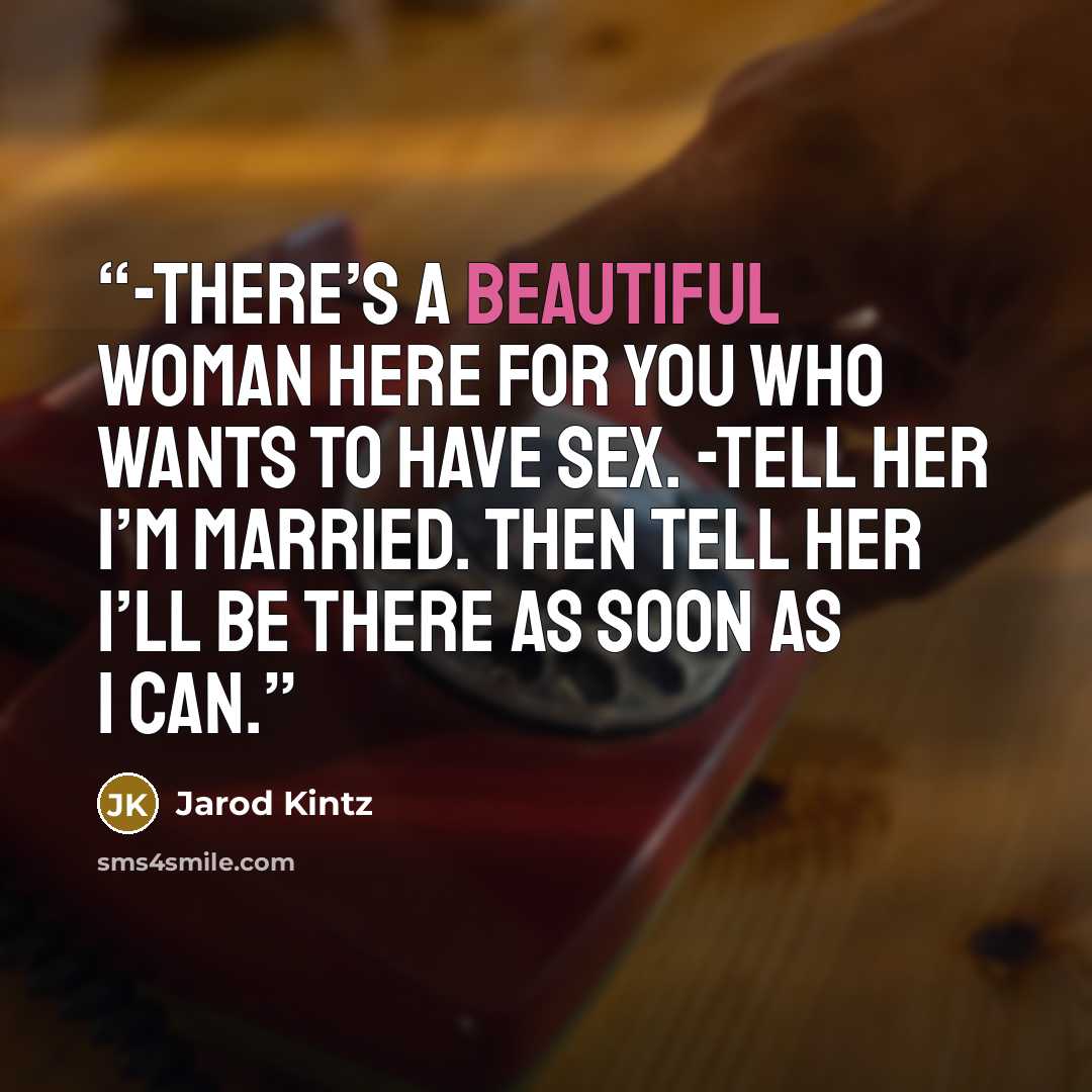 “-There’s a beautiful woman here for you who wants to have sex. -Tell her I’m married. Then tell her I’ll be there as soon as I can.” quote by Jarod Kintz