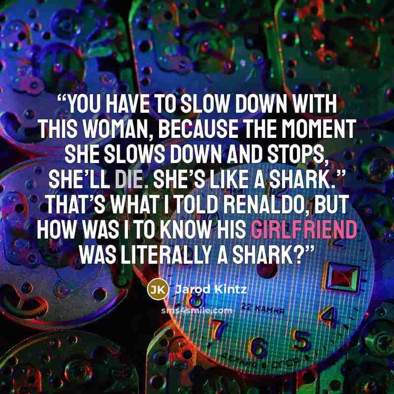 “You have to slow down with this woman, because the moment she slows down and stops, she’ll die. She’s like a shark.” That’s what I told Renaldo, but how was I to know his girlfriend was literally a shark?” quote by Jarod Kintz