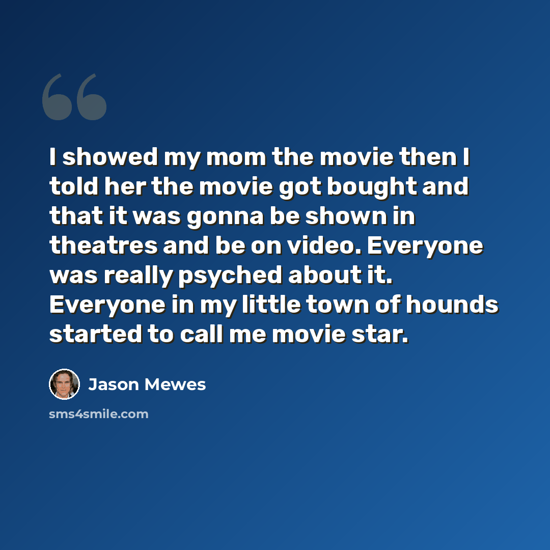 “I showed my mom the movie then I told her the movie got bought and that it was gonna be shown in theatres and be on video. Everyone was really psyched about it. Everyone in my little town of hounds started to call me movie star.” quote by Jason Mewes